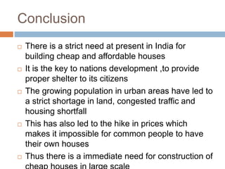 Conclusion
 There is a strict need at present in India for
building cheap and affordable houses
 It is the key to nations development ,to provide
proper shelter to its citizens
 The growing population in urban areas have led to
a strict shortage in land, congested traffic and
housing shortfall
 This has also led to the hike in prices which
makes it impossible for common people to have
their own houses
 Thus there is a immediate need for construction of
 
