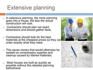 Extensive planning
 In extensive planning, the more planning
goes into a house, the less the actual
construction will cost.
 Contractors should plan out exact
dimensions and should gather facts.
 Contractors should look for the best
materials at the cheapest prices so they can
order exactly what they need.
 This saves money that would otherwise be
wasted on unnecessary supplies and
cleanup caused by littered materials.
 Most houses are built as quickly as
possible without this detailed planning
beforehand.
 