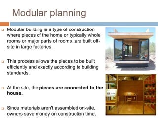 Modular planning
 Modular building is a type of construction
where pieces of the home or typically whole
rooms or major parts of rooms ,are built off-
site in large factories.
 This process allows the pieces to be built
efficiently and exactly according to building
standards.
 At the site, the pieces are connected to the
house.
 Since materials aren't assembled on-site,
owners save money on construction time,
 