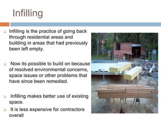 Infilling
 Infilling is the practice of going back
through residential areas and
building in areas that had previously
been left empty.
 Now its possible to build on because
of resolved environmental concerns,
space issues or other problems that
have since been remedied.
 Infilling makes better use of existing
space.
 It is less expensive for contractors
overall
 