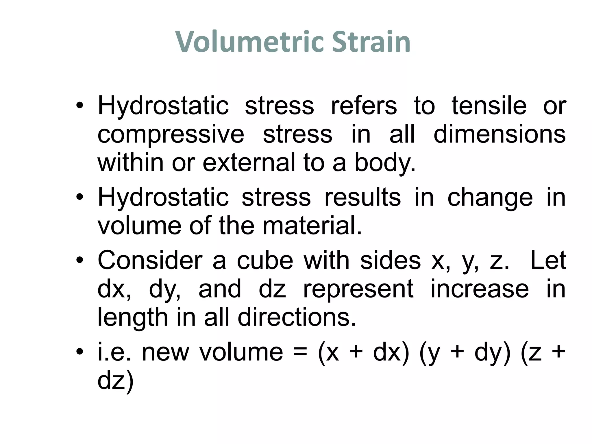 Volumetric Strain
• Hydrostatic stress refers to tensile or
compressive stress in all dimensions
within or external to a body.
• Hydrostatic stress results in change in
volume of the material.
• Consider a cube with sides x, y, z. Let
dx, dy, and dz represent increase in
length in all directions.
• i.e. new volume = (x + dx) (y + dy) (z +
dz)
 