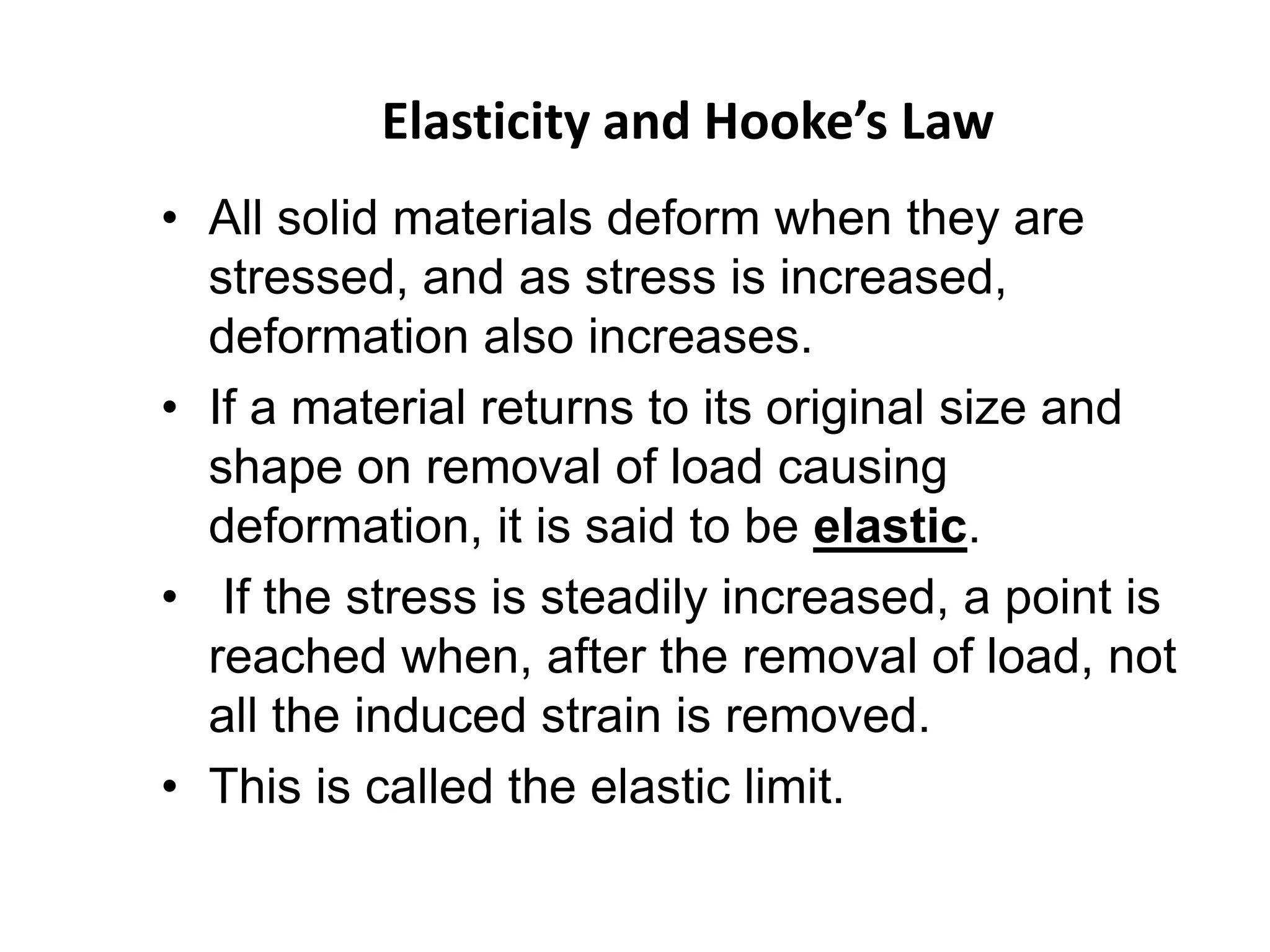 Elasticity and Hooke’s Law
• All solid materials deform when they are
stressed, and as stress is increased,
deformation also increases.
• If a material returns to its original size and
shape on removal of load causing
deformation, it is said to be elastic.
• If the stress is steadily increased, a point is
reached when, after the removal of load, not
all the induced strain is removed.
• This is called the elastic limit.
 