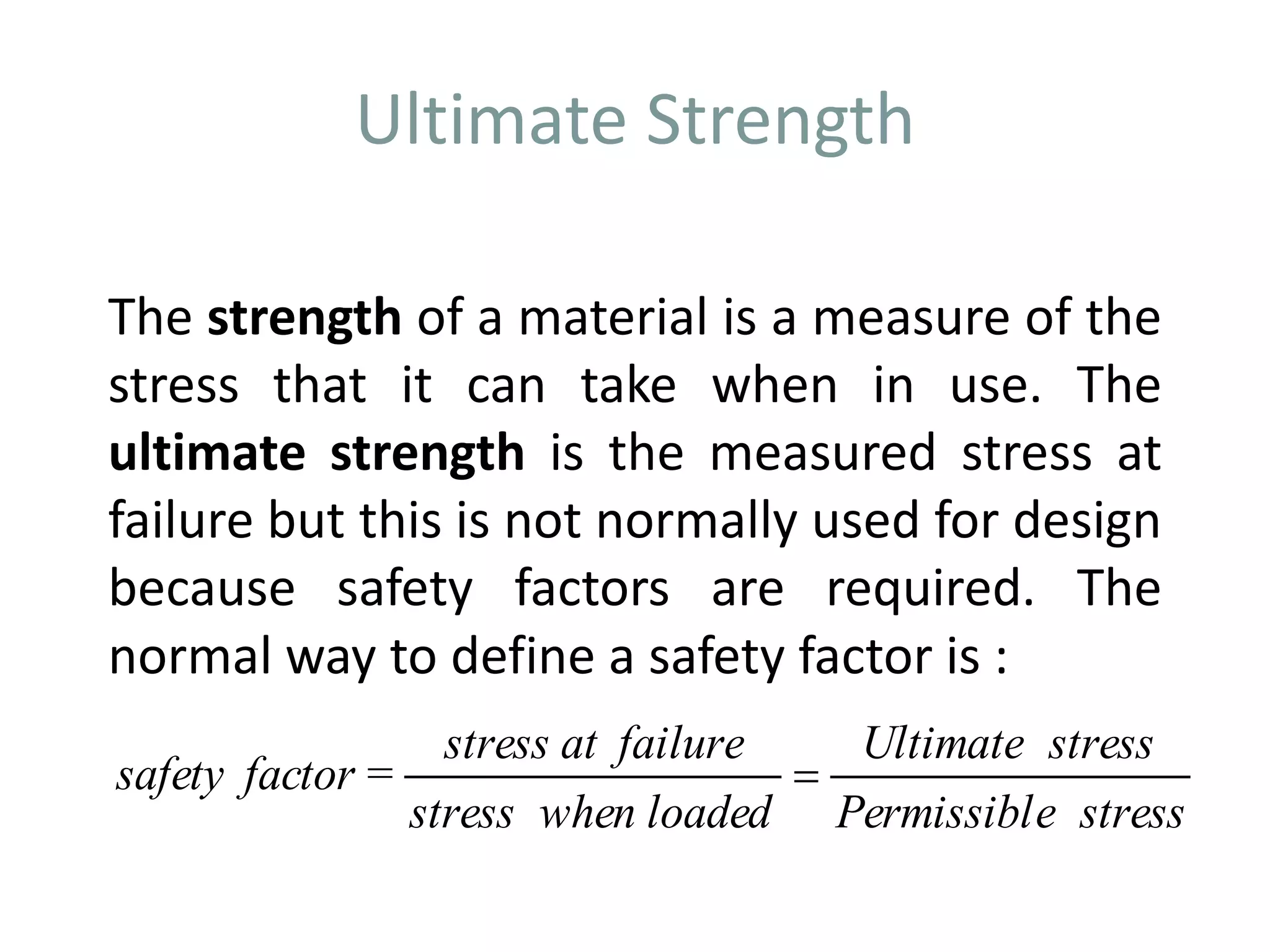 Ultimate Strength
The strength of a material is a measure of the
stress that it can take when in use. The
ultimate strength is the measured stress at
failure but this is not normally used for design
because safety factors are required. The
normal way to define a safety factor is :
stressePermissibl
stressUltimate
loadedwhenstress
failureatstress
=factorsafety 
 