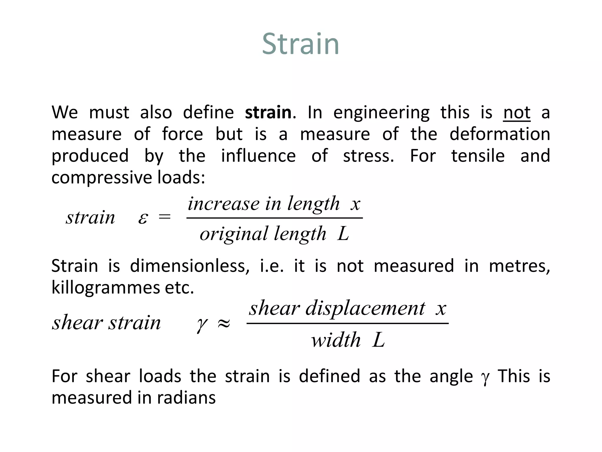 Strain
We must also define strain. In engineering this is not a
measure of force but is a measure of the deformation
produced by the influence of stress. For tensile and
compressive loads:
Strain is dimensionless, i.e. it is not measured in metres,
killogrammes etc.
For shear loads the strain is defined as the angle  This is
measured in radians
strain =
increase in length x
original length L

shear strain
shear displacement x
width L
 
 