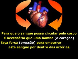 Para que o sangue possa circular pelo corpo é necessário que uma bomba  (o coração)  faça força  (pressão)  para empurrar  este sangue por dentro das artérias. 
