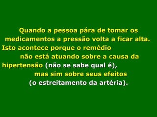 Quando a pessoa pára de tomar os medicamentos a pressão volta a ficar alta.  Isto acontece porque o remédio  não está atuando sobre a causa da hipertensão  (não se sabe qual é),   mas sim sobre seus efeitos  (o estreitamento da artéria). 