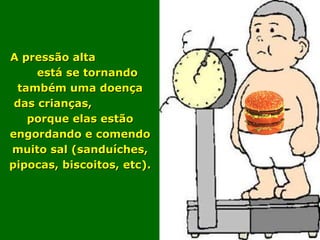   A A pressão alta  está se tornando também uma doença das crianças,  porque elas estão engordando e comendo muito sal (sanduíches, pipocas, biscoitos, etc). 