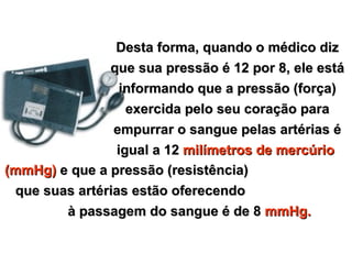 Desta forma, quando o médico diz
                que sua pressão é 12 por 8, ele está
                   informando que a pressão (força)
                    exercida pelo seu coração para
                 empurrar o sangue pelas artérias é
                  igual a 12 milímetros de mercúrio
(mmHg) e que a pressão (resistência)
  que suas artérias estão oferecendo
         à passagem do sangue é de 8 mmHg.


Copyright © RHVIDA S/C Ltda.                www.rhvida.com.br
 