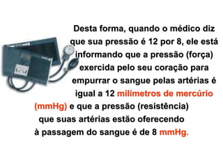 Desta forma, quando o médico diz
                                       que sua pressão é 12 por 8, ele está
                                        informando que a pressão (força)
                                         exercida pelo seu coração para
                                       empurrar o sangue pelas artérias é
                                       igual a 12 milímetros de mercúrio
                               (mmHg) e que a pressão (resistência)
                               que suas artérias estão oferecendo
                               à passagem do sangue é de 8 mmHg.


Copyright © RHVIDA S/C Ltda.                                        www.rhvida.com.br
 