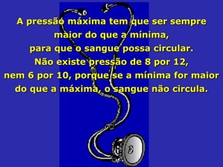 A pressão máxima tem que ser sempre
         maior do que a mínima,
     para que o sangue possa circular.
     Não existe pressão de 8 por 12,
nem 6 por 10, porque se a mínima for maior
  do que a máxima, o sangue não circula.
 