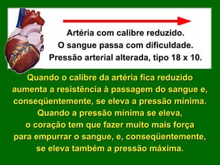 Artéria com calibre reduzido.
          O sangue passa com dificuldade.
        Pressão arterial alterada, tipo 18 x 10.

   Quando o calibre da artéria fica reduzido
aumenta a resistência à passagem do sangue e,
conseqüentemente, se eleva a pressão mínima.
      Quando a pressão mínima se eleva,
   o coração tem que fazer muito mais força
para empurrar o sangue, e, conseqüentemente,
      se eleva também a pressão máxima.
 