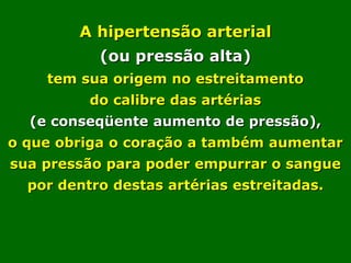 A hipertensão arterial
           (ou pressão alta)
    tem sua origem no estreitamento
          do calibre das artérias
  (e conseqüente aumento de pressão),
o que obriga o coração a também aumentar
sua pressão para poder empurrar o sangue
  por dentro destas artérias estreitadas.
 
