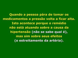 Quando a pessoa pára de tomar os
medicamentos a pressão volta a ficar alta.
    Isto acontece porque o remédio
   não está atuando sobre a causa da
   hipertensão (não se sabe qual é),
       mas sim sobre seus efeitos
      (o estreitamento da artéria).
 
