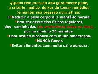 QQuem tem pressão alta geralmente pode,
   a critério médico, deixar de tomar remédios
        (e manter sua pressão normal) se:
  E*Reduzir o peso corporal e mantê-lo normal
      *Praticar exercícios físicos regulares,
tipo caminhadas (de preferência todos os dias),
             por no mínimo 30 minutos.
  *Usar bebida alcoólica com muita moderação.
                  *NUNCA fumar.
   *Evitar alimentos com muito sal e gordura.
 