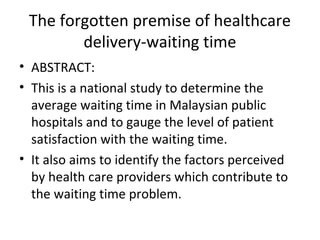 The forgotten premise of healthcare
        delivery-waiting time
• ABSTRACT:
• This is a national study to determine the
  average waiting time in Malaysian public
  hospitals and to gauge the level of patient
  satisfaction with the waiting time.
• It also aims to identify the factors perceived
  by health care providers which contribute to
  the waiting time problem.
 