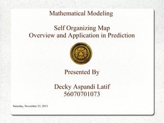 Mathematical Modeling
Self Organizing Map
Overview and Application in Prediction

Presented By
Decky Aspandi Latif
56070701073
Saturday, November 23, 2013

 