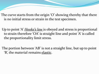 The curve starts from the origin ‘O’ showing thereby that there 
is no initial stress or strain in the test specimen. 
Up to point ‘A’ Hooke’s law is obeyed and stress is proportional 
to strain therefore ‘OA’ is straight line and point ‘A’ is called 
the proportionality limit stress. 
The portion between ‘AB’ is not a straight line, but up to point 
‘B’, the material remains elastic. 
 