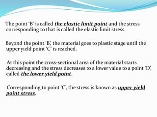 The point ‘B’ is called the elastic limit point and the stress 
corresponding to that is called the elastic limit stress. 
Beyond the point ‘B’, the material goes to plastic stage until the 
upper yield point ‘C’ is reached. 
At this point the cross-sectional area of the material starts 
decreasing and the stress decreases to a lower value to a point ‘D’, 
called the lower yield point. 
Corresponding to point ‘C’, the stress is known as upper yield 
point stress. 
 