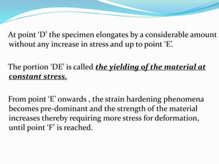 At point ‘D’ the specimen elongates by a considerable amount 
without any increase in stress and up to point ‘E’. 
The portion ‘DE’ is called the yielding of the material at 
constant stress. 
From point ‘E’ onwards , the strain hardening phenomena 
becomes pre-dominant and the strength of the material 
increases thereby requiring more stress for deformation, 
until point ‘F’ is reached. 
 