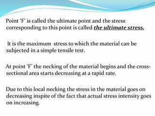 Point ‘F’ is called the ultimate point and the stress 
corresponding to this point is called the ultimate stress. 
It is the maximum stress to which the material can be 
subjected in a simple tensile test. 
At point ‘F’ the necking of the material begins and the cross-sectional 
area starts decreasing at a rapid rate. 
Due to this local necking the stress in the material goes on 
decreasing inspite of the fact that actual stress intensity goes 
on increasing. 
 