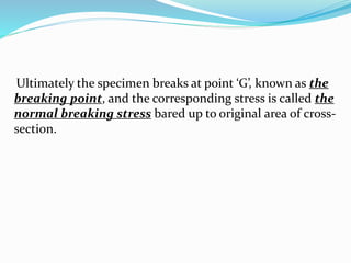 Ultimately the specimen breaks at point ‘G’, known as the 
breaking point, and the corresponding stress is called the 
normal breaking stress bared up to original area of cross-section. 
 