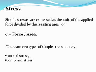 Stress 
Simple stresses are expressed as the ratio of the applied 
force divided by the resisting area or 
σ = Force / Area. 
There are two types of simple stress namely; 
normal stress, 
combined stress 
 