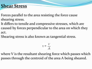 Shear Stress 
Forces parallel to the area resisting the force cause 
shearing stress. 
It differs to tensile and compressive stresses, which are 
caused by forces perpendicular to the area on which they 
act. 
Shearing stress is also known as tangential stress. 
where V is the resultant shearing force which passes which 
passes through the centroid of the area A being sheared. 
 
