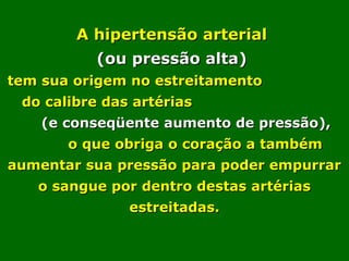  
A hipertensão arterialA hipertensão arterial
(ou pressão alta)(ou pressão alta)
tem sua origem no estreitamentotem sua origem no estreitamento
do calibre das artériasdo calibre das artérias
(e conseqüente aumento de pressão),(e conseqüente aumento de pressão),
o que obriga o coração a tambémo que obriga o coração a também
aumentar sua pressão para poder empurraraumentar sua pressão para poder empurrar
o sangue por dentro destas artériaso sangue por dentro destas artérias
estreitadas.estreitadas.
 