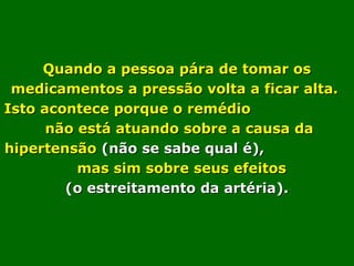 Quando a pessoa pára de tomar osQuando a pessoa pára de tomar os
medicamentos a pressão volta a ficar alta.medicamentos a pressão volta a ficar alta.
Isto acontece porque o remédioIsto acontece porque o remédio
não está atuando sobre a causa danão está atuando sobre a causa da
hipertensãohipertensão (não se sabe qual é),(não se sabe qual é),
mas sim sobre seus efeitosmas sim sobre seus efeitos
(o estreitamento da artéria).(o estreitamento da artéria).
 