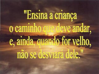 "Ensina a criança o caminho que deve andar, e, ainda, quando for velho, não se desviará dele." 