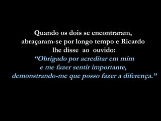 Quando os dois se encontraram,  abraçaram-se por longo tempo e Ricardo  lhe disse  ao  ouvido: “ Obrigado por acreditar em mim  e me fazer sentir importante,  demonstrando-me que posso fazer a diferença.” 