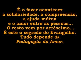 É o fazer acontecer  a solidariedade, a compreensão,  a ajuda mútua  e o amor entre as pessoas... O resto vem por acréscimo... É este o segredo do Evangelho.  Tudo depende  da  Pedagogia do Amor .  