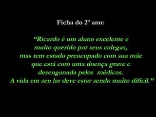 Ficha do 2º ano:   “ Ricardo é um aluno excelente e  muito querido por seus colegas,  mas tem estado preocupado com sua mãe  que está com uma doença grave e  desenganada pelos  médicos.  A vida em seu lar deve estar sendo muito difícil.” 