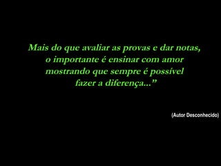 Mais do que avaliar as provas e dar notas,  o importante é ensinar com amor  mostrando que sempre é possível  fazer a diferença...” (Autor Desconhecido) 