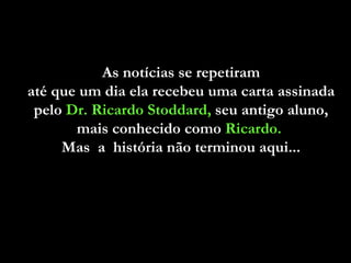 As notícias se repetiram  até que um dia ela recebeu uma carta assinada  pelo  Dr. Ricardo Stoddard,  seu antigo aluno,  mais conhecido como  Ricardo.   Mas  a  história não terminou aqui...  