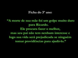 Ficha do 3º ano:  “ A morte de sua mãe foi um golpe muito duro para Ricardo.  Ele procura fazer o melhor,  mas seu pai não tem nenhum interesse e  logo sua vida será prejudicada se ninguém  tomar providências para ajudá-lo.” 