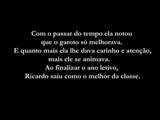 Com o passar do tempo ela notou  que o garoto só melhorava.  E quanto mais ela lhe dava carinho e atenção, mais ele se animava.  Ao finalizar o ano letivo,  Ricardo saiu como o melhor da classe. 