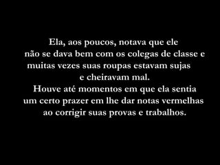 Ela, aos poucos, notava que ele  não se dava bem com os colegas de classe e muitas vezes suas roupas estavam sujas  e cheiravam mal. Houve até momentos em que ela sentia  um certo prazer em lhe dar notas vermelhas  ao corrigir suas provas e trabalhos. 