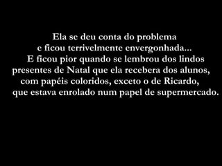 Ela se deu conta do problema  e ficou terrivelmente envergonhada...  E ficou pior quando se lembrou dos lindos presentes de Natal que ela recebera dos alunos, com papéis coloridos, exceto o de Ricardo,  que estava enrolado num papel de supermercado.  