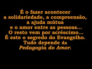 É o fazer acontecer  a solidariedade, a compreensão,  a ajuda mútua  e o amor entre as pessoas... O resto vem por acréscimo... É este o segredo do Evangelho.  Tudo depende  da  Pedagogia do Amor .  