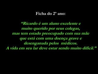 Ficha do 2º ano:   “ Ricardo é um aluno excelente e  muito querido por seus colegas,  mas tem estado preocupado com sua mãe  que está com uma doença grave e  desenganada pelos  médicos.  A vida em seu lar deve estar sendo muito difícil.” 