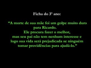 Ficha do 3º ano:  “ A morte de sua mãe foi um golpe muito duro para Ricardo.  Ele procura fazer o melhor,  mas seu pai não tem nenhum interesse e  logo sua vida será prejudicada se ninguém  tomar providências para ajudá-lo.” 