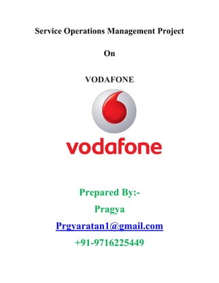 Service Operations Management Project
On
VODAFONE
Prepared By:-
Pragya
Prgyaratan1@gmail.com
+91-9716225449
Service Operations Management Project
On
VODAFONE
Prepared By:-
Pragya
Prgyaratan1@gmail.com
+91-9716225449
Service Operations Management Project
On
VODAFONE
Prepared By:-
Pragya
Prgyaratan1@gmail.com
+91-9716225449
 