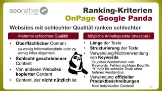 Ranking-Kriterien
                               OnPage Google Panda
Websites mit schlechter Qualität ranken schlechter
    Merkmal schlechter Qualität              Mögliche Anhaltspunkte (messbar)
• Oberflächlicher Content                •    Länge der Texte
    zu wenig Informationstiefe oder zu   •    Strukturierung der Texte
    wenig Infos allgemein                •    Verwendung/Nichtverwendung
• Schlecht geschriebener                      von Keywords
  Content                                      Stupides Wiederholen von
                                               Keywords, Fehlen wichtiger Begriffe
• Von anderen Websites                          Indiz für schnelle Texte ohne
                                               tieferes Verständnis
  kopierter Content
                                         •    Verwendung offizieller
• Content, der nicht nützlich ist             Produktbeschreibungen
                                               Kein individueller Content!       10
 