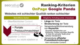 Ranking-Kriterien
                              OnPage Google Panda
Websites mit schlechter Qualität ranken schlechter
        Betroffene Seiten                   Mögliche Anhaltspunkte (messbar)
• Oberflächlicher Content               •    Länge der Texte
   zu wenig Informationstiefe oder zu   •    Strukturierung der Texte
   wenig Infos allgemein                •    Verwendung/Nichtverwendung
       • Portale
• Schlecht geschriebener                     von Keywords
      • Preissuchmaschinen
  Content                                     Stupides Wiederholen von
                                              Keywords, Fehlen wichtiger Begriffe
• Von anderen Websites                         Indiz für schnelle Texte ohne
                                              tieferes Verständnis
  kopierter Content
                                        •    Verwendung offizieller
• Content, der nicht nützlich ist            Produktbeschreibungen
                                              Kein individueller Content!           11
 