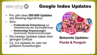 Google Index Updates
• Pro Jahr etwa 500-600 Updates
  des Ranking-Algorithmus
• Sinn:
   – Fortlaufende Entwicklung zur
     Verbesserung der Suchergebnisse
   – Notwendige Anpassungen
     (technische Weiterentwicklungen
• Die meisten Updates haben eher       Bekannte Updates:
  geringen Einfluss
• Ca. 3-4 Updates im Jahr mit          Panda & Penguin
  größeren Auswirkungen

                                                           4
 