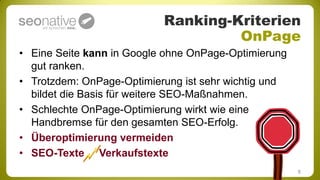 Ranking-Kriterien
                                    OnPage
• Eine Seite kann in Google ohne OnPage-Optimierung
  gut ranken.
• Trotzdem: OnPage-Optimierung ist sehr wichtig und
  bildet die Basis für weitere SEO-Maßnahmen.
• Schlechte OnPage-Optimierung wirkt wie eine
  Handbremse für den gesamten SEO-Erfolg.
• Überoptimierung vermeiden
• SEO-Texte Verkaufstexte
                                                      8
 
