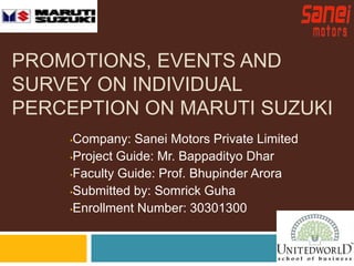 PROMOTIONS, EVENTS AND 
SURVEY ON INDIVIDUAL 
PERCEPTION ON MARUTI SUZUKI 
•Company: Sanei Motors Private Limited 
•Project Guide: Mr. Bappadityo Dhar 
•Faculty Guide: Prof. Bhupinder Arora 
•Submitted by: Somrick Guha 
•Enrollment Number: 30301300 
 