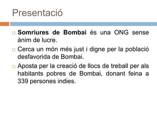 PresentacióSomriures de Bombai és una ONG sense ànim de lucre. Cerca un món més just i digne per la població desfavorida de Bombai.Aposta per la creació de llocs de treball per als habitants pobres de Bombai, donant feina a 339 persones indies.