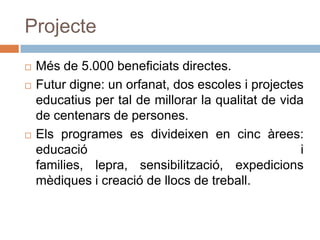 ProjecteMés de 5.000 beneficiats directes.Futur digne: un orfanat, dos escoles i projectes educatius per tal de millorar la qualitat de vida de centenars de persones.Els programes es divideixen en cinc àrees: educació i families, lepra, sensibilització, expedicions mèdiques i creació de llocs de treball. 